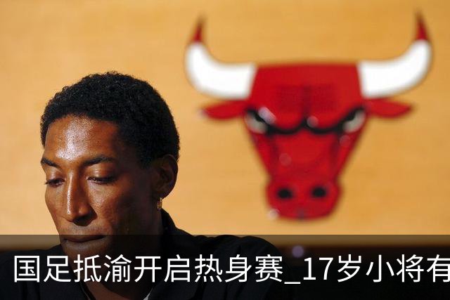 国足抵渝开启热身赛 17岁小将有望创出场纪录